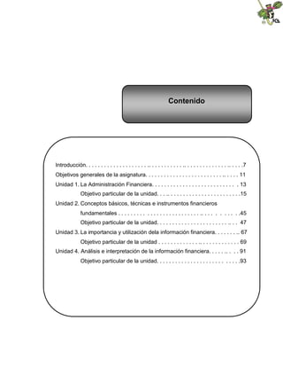 Contenido




Introducción. . . . . . . . . . . . . . . . . . . . .. . . . . . . . . . . .. . . . . . . . . . . . . . .. . . . .7
Objetivos generales de la asignatura. . . . . . . . . . . . . . . . . . . . . . . . . .. . . . . 11
Unidad 1. La Administración Financiera. . . . . . . . . . . . . . . . . . . . . . . . . . . . 13
               Objetivo particular de la unidad. . . .. . . . . . . . . . . . . . . . . . . . . . . .15
Unidad 2. Conceptos básicos, técnicas e instrumentos financieros
               fundamentales . . . . . . . . . . . . . . . . . . . . . . . . . . .. . . . . . . . . . .45
               Objetivo particular de la unidad. . . . . . . . . . . . . . . . . . . . . . . .. . . 47
Unidad 3. La importancia y utilización dela información financiera. . . . . . . .. 67
               Objetivo particular de la unidad . . . . . . . . . . . . . .. . . . . . . . . . . . . 69
Unidad 4. Análisis e interpretación de la información financiera. . . . . .. . . . 91
               Objetivo particular de la unidad. . . . . . . . . . . . . . . . . . . . . . . . . . .93
 