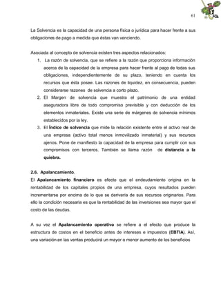 61


La Solvencia es la capacidad de una persona física o jurídica para hacer frente a sus
obligaciones de pago a medida que éstas van venciendo.


Asociada al concepto de solvencia existen tres aspectos relacionados:
   1. La razón de solvencia, que se refiere a la razón que proporciona información
      acerca de la capacidad de la empresa para hacer frente al pago de todas sus
      obligaciones, independientemente de su plazo, teniendo en cuenta los
      recursos que ésta posee. Las razones de liquidez, en consecuencia, pueden
      considerarse razones de solvencia a corto plazo.
   2. El Margen de solvencia que muestra el patrimonio de una entidad
      aseguradora libre de todo compromiso previsible y con deducción de los
      elementos inmateriales. Existe una serie de márgenes de solvencia mínimos
      establecidos por la ley.
   3. El Índice de solvencia que mide la relación existente entre el activo real de
      una empresa (activo total menos inmovilizado inmaterial) y sus recursos
      ajenos. Pone de manifiesto la capacidad de la empresa para cumplir con sus
      compromisos con terceros. También se llama razón            de distancia a la
      quiebra.


2.6. Apalancamiento.
El Apalancamiento financiero es efecto que el endeudamiento origina en la
rentabilidad de los capitales propios de una empresa, cuyos resultados pueden
incrementarse por encima de lo que se derivaría de sus recursos originarios. Para
ello la condición necesaria es que la rentabilidad de las inversiones sea mayor que el
costo de las deudas.


A su vez el Apalancamiento operativo se refiere a el efecto que produce la
estructura de costos en el beneficio antes de intereses e impuestos (EBTIA). Así,
una variación en las ventas producirá un mayor o menor aumento de los beneficios
 