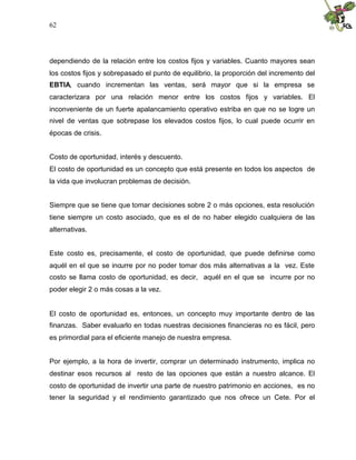 62




dependiendo de la relación entre los costos fijos y variables. Cuanto mayores sean
los costos fijos y sobrepasado el punto de equilibrio, la proporción del incremento del
EBTIA, cuando incrementan las ventas, será mayor que si la empresa se
caracterizara por una relación menor entre los costos fijos y variables. El
inconveniente de un fuerte apalancamiento operativo estriba en que no se logre un
nivel de ventas que sobrepase los elevados costos fijos, lo cual puede ocurrir en
épocas de crisis.


Costo de oportunidad, interés y descuento.
El costo de oportunidad es un concepto que está presente en todos los aspectos de
la vida que involucran problemas de decisión.


Siempre que se tiene que tomar decisiones sobre 2 o más opciones, esta resolución
tiene siempre un costo asociado, que es el de no haber elegido cualquiera de las
alternativas.


Este costo es, precisamente, el costo de oportunidad, que puede definirse como
aquél en el que se incurre por no poder tomar dos más alternativas a la vez. Este
costo se llama costo de oportunidad, es decir, aquél en el que se incurre por no
poder elegir 2 o más cosas a la vez.


El costo de oportunidad es, entonces, un concepto muy importante dentro de las
finanzas. Saber evaluarlo en todas nuestras decisiones financieras no es fácil, pero
es primordial para el eficiente manejo de nuestra empresa.


Por ejemplo, a la hora de invertir, comprar un determinado instrumento, implica no
destinar esos recursos al resto de las opciones que están a nuestro alcance. El
costo de oportunidad de invertir una parte de nuestro patrimonio en acciones, es no
tener la seguridad y el rendimiento garantizado que nos ofrece un Cete. Por el
 