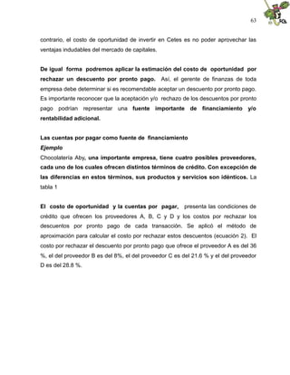 63


contrario, el costo de oportunidad de invertir en Cetes es no poder aprovechar las
ventajas indudables del mercado de capitales.


De igual forma podremos aplicar la estimación del costo de oportunidad por
rechazar un descuento por pronto pago. Así, el gerente de finanzas de toda
empresa debe determinar si es recomendable aceptar un descuento por pronto pago.
Es importante reconocer que la aceptación y/o rechazo de los descuentos por pronto
pago podrían representar una fuente importante de financiamiento y/o
rentabilidad adicional.


Las cuentas por pagar como fuente de financiamiento
Ejemplo
Chocolatería Aby, una importante empresa, tiene cuatro posibles proveedores,
cada uno de los cuales ofrecen distintos términos de crédito. Con excepción de
las diferencias en estos términos, sus productos y servicios son idénticos. La
tabla 1


El costo de oportunidad y la cuentas por pagar,         presenta las condiciones de
crédito que ofrecen los proveedores A, B, C y D y los costos por rechazar los
descuentos por pronto pago de cada transacción. Se aplicó el método de
aproximación para calcular el costo por rechazar estos descuentos (ecuación 2). El
costo por rechazar el descuento por pronto pago que ofrece el proveedor A es del 36
%, el del proveedor B es del 8%, el del proveedor C es del 21.6 % y el del proveedor
D es del 28.8 %.
 