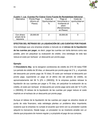66




Cuadro 1. Las Cuentas Por Cobrar Como Fuente De Rentabilidad Adicional
  Alternativa  Pronto Pago     Costo de        Pago al       Costo de
                (Ahorro en  Oportunidad en Vencimiento e oportunidad en
                  Pesos)          %         Invirtiendo al      %
                                                plazo
                                           (Rendimientos
                                              en Pesos)

 Con dinero        20,000.00            2           30,000.00            3
 propio de la
  tesorería

EFECTOS DEL RETRASO DE LA LIQUIDACIÓN DE LAS CUENTAS POR PAGAR
Una estrategia que una empresa emplea a menudo es el retraso de la liquidación
de las cuentas por pagar, es decir, pagar las cuentas con tanta demora como sea
posible, pero sin perjudicar su evaluación de crédito. Una estrategia de este tipo
reduce el costo por rechazar un descuento por pronto pago.


Ejemplo
A Chocolatería Aby se le otorgaron condiciones de crédito de 2/10 30 netos FDM
(un periodo de crédito de 30 días, un descuento por pronto pago de 2 %, y el periodo
del descuento por pronto pago de 10 días). El costo por rechazar el descuento por
pronto pago, suponiendo un pago en el último día del periodo de crédito, es
aproximadamente del 36 % [2% x (360/20)]. Si la empresa pudiera retrasar la
liquidación de sus cuentas por pagar a 70 días, sin perjudicar la evaluación de su
crédito, el costo por rechazar el descuento por pronto pago sería solo del 12 % [2%
x (360/60)]. El retraso de la liquidación de las cuentas por pagar reduce el costo
implícito en el rechazo de un descuento por pronto pago.


Aunque el retraso de la liquidación de las cuentas por pagar es atractivo desde el
punto de vista financiero, esta estrategia plantea un problema ético importante;
ocasiona que la empresa no cumpla el acuerdo que tomó con su proveedor cuando
adquirió la mercancía. Desde luego, un proveedor no se mostraría amable con un
cliente que propusiera de manera regular y a propósito el pago de sus compras.
 