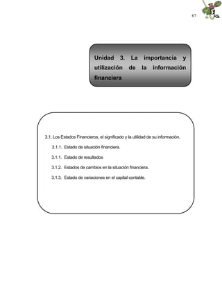67




                            Unidad        3.    La      importancia             y
                            utilización        de      la    información
                            financiera




3.1. Los Estados Financieros, el significado y la utilidad de su información.

   3.1.1. Estado de situación financiera.

   3.1.1. Estado de resultados

   3.1.2. Estados de cambios en la situación financiera.

   3.1.3. Estado de variaciones en el capital contable.
 