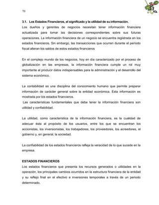 70


3.1. Los Estados Financieros, el significado y la utilidad de su información.
Los dueños y gerentes de negocios necesitan tener información financiera
actualizada para tomar las decisiones correspondientes sobre sus futuras
operaciones. La información financiera de un negocio se encuentra registrada en los
estados financieros. Sin embargo, las transacciones que ocurren durante el período
fiscal alteran los saldos de estos estados financieros


En el complejo mundo de los negocios, hoy en día caracterizado por el proceso de
globalización en las empresas, la información financiera cumple un rol muy
importante al producir datos indispensables para la administración y el desarrollo del
sistema económico.


La contabilidad es una disciplina del conocimiento humano que permite preparar
información de carácter general sobre la entidad económica. Esta información es
mostrada por los estados financieros.
Las características fundamentales que debe tener la información financiera son
utilidad y confiabilidad.


La utilidad, como característica de la información financiera, es la cualidad de
adecuar ésta al propósito de los usuarios, entre los que se encuentran los
accionistas, los inversionistas, los trabajadores, los proveedores, los acreedores, el
gobierno y, en general, la sociedad.


La confiabilidad de los estados financieros refleja la veracidad de lo que sucede en la
empresa.


ESTADOS FINANCIEROS
Los estados financieros que presenta los recursos generados o utilidades en la
operación, los principales cambios ocurridos en la estructura financiera de la entidad
y su reflejo final en el efectivo e inversiones temporales a través de un periodo
determinado.
 