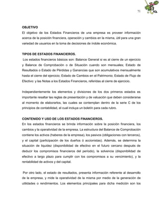 71




OBJETIVO
El objetivo de los Estados Financieros de una empresa es proveer información
acerca de la posición financiera, operación y cambios en la misma, útil para una gran
variedad de usuarios en la toma de decisiones de índole económica.


TIPOS DE ESTADOS FINANCIEROS.
Los estados financieros básicos son: Balance General si es al cierre de un ejercicio
y Balance de Comprobación o de Situación cuando son mensuales; Estado de
Resultados o Estado de Pérdidas y Ganancias que son acumulativos mensualmente
hasta el cierre del ejercicio; Estado de Cambios en el Patrimonio; Estado de Flujo de
Efectivo: y las Notas a los Estados Financieros, referidas al cierre de ejercicio.


Independientemente los elementos y divisiones de los dos primeros estados es
importante resaltar las reglas de presentación y de valuación que deben considerarse
al momento de elaborarlos, las cuales se contemplan dentro de la serie C de los
principios de contabilidad, el cual incluya un boletín para cada rubro.


CONTENIDO Y USO DE LOS ESTADOS FINANCIEROS.
En los estados financieros se brinda información sobre la posición financiera, los
cambios y la operatividad de la empresa. La estructura del Balance de Comprobación
contiene los activos (haberes de la empresa), los pasivos (obligaciones con terceros),
y el capital (participación de los dueños ó accionistas). Además, se determina la
situación de liquidez (disponibilidad de efectivo en el futuro cercano después de
deducir los compromisos financieros del período), la solvencia (disponibilidad de
efectivo a largo plazo para cumplir con los compromisos a su vencimiento), y la
rentabilidad de activos y del capital.


Por otro lado, el estado de resultados, presenta información referente al desarrollo
de la empresa, y mide la operatividad de la misma por medio de la generación de
utilidades o rendimientos. Los elementos principales para dicha medición son los
 