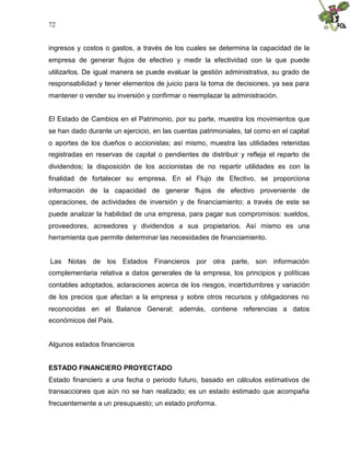 72


ingresos y costos o gastos, a través de los cuales se determina la capacidad de la
empresa de generar flujos de efectivo y medir la efectividad con la que puede
utilizarlos. De igual manera se puede evaluar la gestión administrativa, su grado de
responsabilidad y tener elementos de juicio para la toma de decisiones, ya sea para
mantener o vender su inversión y confirmar o reemplazar la administración.


El Estado de Cambios en el Patrimonio, por su parte, muestra los movimientos que
se han dado durante un ejercicio, en las cuentas patrimoniales, tal como en el capital
o aportes de los dueños o accionistas; así mismo, muestra las utilidades retenidas
registradas en reservas de capital o pendientes de distribuir y refleja el reparto de
dividendos; la disposición de los accionistas de no repartir utilidades es con la
finalidad de fortalecer su empresa. En el Flujo de Efectivo, se proporciona
información de la capacidad de generar flujos de efectivo proveniente de
operaciones, de actividades de inversión y de financiamiento; a través de este se
puede analizar la habilidad de una empresa, para pagar sus compromisos: sueldos,
proveedores, acreedores y dividendos a sus propietarios. Así mismo es una
herramienta que permite determinar las necesidades de financiamiento.


Las Notas de los Estados Financieros por otra parte, son información
complementaria relativa a datos generales de la empresa, los principios y políticas
contables adoptados, aclaraciones acerca de los riesgos, incertidumbres y variación
de los precios que afectan a la empresa y sobre otros recursos y obligaciones no
reconocidas en el Balance General; además, contiene referencias a datos
económicos del País.


Algunos estados financieros


ESTADO FINANCIERO PROYECTADO
Estado financiero a una fecha o periodo futuro, basado en cálculos estimativos de
transacciones que aún no se han realizado; es un estado estimado que acompaña
frecuentemente a un presupuesto; un estado proforma.
 
