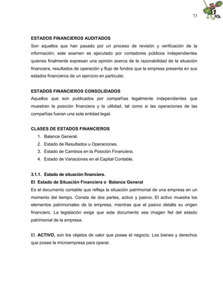 73




ESTADOS FINANCIEROS AUDITADOS
Son aquellos que han pasado por un proceso de revisión y verificación de la
información; este examen es ejecutado por contadores públicos independientes
quienes finalmente expresan una opinión acerca de la razonabilidad de la situación
financiera, resultados de operación y flujo de fondos que la empresa presenta en sus
estados financieros de un ejercicio en particular.


ESTADOS FINANCIEROS CONSOLIDADOS
Aquellos que son publicados por compañías legalmente independientes que
muestran la posición financiera y la utilidad, tal como si las operaciones de las
compañías fueran una sola entidad legal.


CLASES DE ESTADOS FINANCIEROS
   1. Balance General.
   2. Estado de Resultados u Operaciones.
   3. Estado de Cambios en la Posición Financiera.
   4. Estado de Variaciones en el Capital Contable.


3.1.1. Estado de situación financiera.
El Estado de Situación Financiera o Balance General
Es el documento contable que refleja la situación patrimonial de una empresa en un
momento del tiempo. Consta de dos partes, activo y pasivo. El activo muestra los
elementos patrimoniales de la empresa, mientras que el pasivo detalla su origen
financiero. La legislación exige que este documento sea imagen fiel del estado
patrimonial de la empresa.


El ACTIVO, son los objetos de valor que posee el negocio. Los bienes y derechos
que posee la microempresa para operar.
 