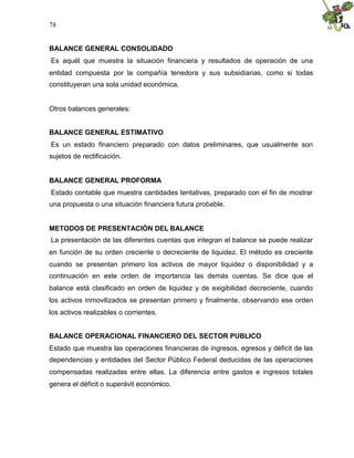 78


BALANCE GENERAL CONSOLIDADO
Es aquél que muestra la situación financiera y resultados de operación de una
entidad compuesta por la compañía tenedora y sus subsidiarias, como si todas
constituyeran una sola unidad económica.


Otros balances generales:


BALANCE GENERAL ESTIMATIVO
Es un estado financiero preparado con datos preliminares, que usualmente son
sujetos de rectificación.


BALANCE GENERAL PROFORMA
Estado contable que muestra cantidades tentativas, preparado con el fin de mostrar
una propuesta o una situación financiera futura probable.


METODOS DE PRESENTACIÓN DEL BALANCE
La presentación de las diferentes cuentas que integran el balance se puede realizar
en función de su orden creciente o decreciente de liquidez. El método es creciente
cuando se presentan primero los activos de mayor liquidez o disponibilidad y a
continuación en este orden de importancia las demás cuentas. Se dice que el
balance está clasificado en orden de liquidez y de exigibilidad decreciente, cuando
los activos inmovilizados se presentan primero y finalmente, observando ese orden
los activos realizables o corrientes.


BALANCE OPERACIONAL FINANCIERO DEL SECTOR PUBLICO
Estado que muestra las operaciones financieras de ingresos, egresos y déficit de las
dependencias y entidades del Sector Público Federal deducidas de las operaciones
compensadas realizadas entre ellas. La diferencia entre gastos e ingresos totales
genera el déficit o superávit económico.
 