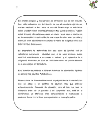 8




    Los análisis dirigidos y los ejercicios de afirmación que se han incluido,
    han sido elaborados con la intención de que el estudiante ejercite por
    medios electrónicos los casos de estudio. Sin embargo, el estudio de
    casos pueden no ser incontrovertibles; no hay juicio que lo sea. Pueden
    existir diversas interpretaciones para un mismo tema, pero el objetivo no
    es la aceptación incuestionable de una u otra de ellas, sino propiciar y
    estimular en el estudiante el desarrollo y el hábito de la aptitud critica que
    todo individuo debe poseer.


    La experiencia ha demostrado que esta clase de apuntes son un
    valiosísimo instrumento      educativo que, si se sabe emplear, puede
    contribuir notablemente a enriquecer la        cultura   y el aprendiza de la
    asignatura Finanzas I, la cual se considera dentro del plan de estudios
    de la Licenciatura en Contaduría.


    Esto es lo que se pretende al poner en manos de los estudiantes y público
    en general los apuntes Autodidáticos.


    Un estudiante de finanzas debe asumir su preparación de la misma forma
    que   un   atleta   o   un   científico   la   asumen.    Hay   que   entrenar
    exhaustivamente. Requerirá de dirección; pero el brío que hará la
    diferencia entre ser un ganador o un competidor más, está en el
    compromiso. La diferencia entre comprometerse e involucrarse la
    podemos ilustrar con la fiesta que organizaban el cerdo y la gallina.
 