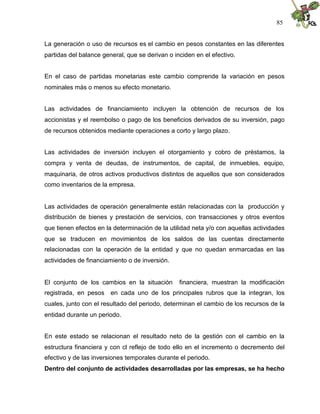 85


La generación o uso de recursos es el cambio en pesos constantes en las diferentes
partidas del balance general, que se derivan o inciden en el efectivo.


En el caso de partidas monetarias este cambio comprende la variación en pesos
nominales más o menos su efecto monetario.


Las actividades de financiamiento incluyen la obtención de recursos de los
accionistas y el reembolso o pago de los beneficios derivados de su inversión, pago
de recursos obtenidos mediante operaciones a corto y largo plazo.


Las actividades de inversión incluyen el otorgamiento y cobro de préstamos, la
compra y venta de deudas, de instrumentos, de capital, de inmuebles, equipo,
maquinaria, de otros activos productivos distintos de aquellos que son considerados
como inventarios de la empresa.


Las actividades de operación generalmente están relacionadas con la producción y
distribución de bienes y prestación de servicios, con transacciones y otros eventos
que tienen efectos en la determinación de la utilidad neta y/o con aquellas actividades
que se traducen en movimientos de los saldos de las cuentas directamente
relacionadas con la operación de la entidad y que no quedan enmarcadas en las
actividades de financiamiento o de inversión.


El conjunto de los cambios en la situación       financiera, muestran la modificación
registrada, en pesos    en cada uno de los principales rubros que la integran, los
cuales, junto con el resultado del periodo, determinan el cambio de los recursos de la
entidad durante un periodo.


En este estado se relacionan el resultado neto de la gestión con el cambio en la
estructura financiera y con cl reflejo de todo ello en el incremento o decremento del
efectivo y de las inversiones temporales durante el periodo.
Dentro del conjunto de actividades desarrolladas por las empresas, se ha hecho
 
