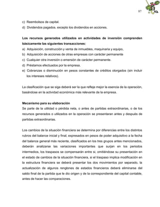 87


c) Reembolsos de capital.
d) Dividendos pagados. excepto los dividendos en acciones.


Los recursos generados utilizados en actividades de inversión comprenden
básicamente las siguientes transacciones:
a) Adquisición, construcción y venta de inmuebles, maquinaria y equipo,
b) Adquisición de acciones de otras empresas con carácter permanente
c) Cualquier otra inversión o emersión de carácter permanente.
d) Préstamos efectuados por la empresa.
e) Cobranzas o disminución en pesos constantes de créditos otorgados (sin incluir
   los intereses relativos).


La clasificación que se siga deberá ser la que refleje mejor la esencia de la operación,
basándose en la actividad económica más relevante de la empresa.


Mecanismo para su elaboración
Se parte de la utilidad o pérdida neta, o antes de partidas extraordinarias, o de los
recursos generados o utilizados en la operación se presentaran antes y después de
partidas extraordinarias.


Los cambios de la situación financiera se determina por diferencias entre los distintos
rubros del balance inicial y final, expresados en pesos de poder adquisitivo a la fecha
del balance general más reciente, clasificados en los tres grupos antes mencionados,
deberán analizarse las variaciones importantes que surjan en los periodos
intermedios, los traspasos se compensarán entre si, omitiéndose su presentación en
el estado de cambios de la situación financiera, si el traspaso implica modificación en
la estructura financiera se deberá presentar los dos movimientos por separado, la
actualización de algunos renglones de estados financieros deberá eliminarse del
saldo final de la partida que le dio origen y de la correspondiente del capital contable,
antes de hacer las comparaciones.
 