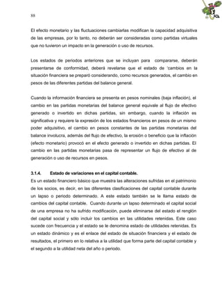 88


El efecto monetario y las fluctuaciones cambiarlas modifican la capacidad adquisitiva
de las empresas, por lo tanto, no deberán ser consideradas como partidas virtuales
que no tuvieron un impacto en la generación o uso de recursos.


Los estados de periodos anteriores que se incluyan para            compararse, deberán
presentarse de conformidad, deberá revelarse que el estado de ‘cambios en la
situación financiera se preparó considerando, como recursos generados, el cambio en
pesos de las diferentes partidas del balance general.


Cuando la información financiera se presenta en pesos nominales (baja inflación), el
cambio en las partidas monetarias del balance general equivale al flujo de efectivo
generado o invertido en dichas partidas, sin embargo, cuando la inflación es
significativa y requiere la expresión de los estados financieros en pesos de un mismo
poder adquisitivo, el cambio en pesos constantes de las partidas monetarias del
balance involucra, además del flujo de efectivo, la erosión o beneficio que la inflación
(efecto monetario) provocó en el efecto generado o invertido en dichas partidas. El
cambio en las partidas monetarias pasa de representar un flujo de efectivo al de
generación o uso de recursos en pesos.


3.1.4.    Estado de variaciones en el capital contable.
Es un estado financiero básico que muestra las alteraciones sufridas en el patrimonio
de los socios, es decir, en las diferentes clasificaciones del capital contable durante
un lapso o periodo determinado. A este estado también se le llama estado de
cambios del capital contable. Cuando durante un lapso determinado el capital social
de una empresa no ha sufrido modificación, puede eliminarse del estado el renglón
del capital social y sólo incluir los cambios en las utilidades retenidas. Este caso
sucede con frecuencia y el estado se le denomina estado de utilidades retenidas. Es
un estado dinámico y es el enlace del estado de situación financiera y el estado de
resultados, el primero en lo relativa a la utilidad que forma parte del capital contable y
el segundo a la utilidad neta del año o periodo.
 