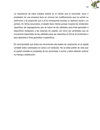89


La importancia de estos estados estriba en el interés que el accionista, socio o
propietario de una empresa tiene en conocer las modificaciones que ha sufrido su
patrimonio o la proporción que a él le corresponda durante un ejercicio social o un
periodo. En forma secundaria, el estado tiene interés porque muestra los dividendos
repartidos, las segregaciones que se hacen de las utilidades para fines generales o
específicos (traspasos a las reservas de capital), así como las cantidades que se
encuentran disponibles de las utilidades para ser repartidas en forma de dividendos o
para aplicarlas a fines generales o específicos.


Es recomendable que todos los movimientos del estado de variaciones en el capital
contable estén autorizados en actas o en estatutos. No se debe perder de vista que
el capital contable es propiedad de los accionistas o socios y éstos deberán ordenar
su manejo y distribución.
 