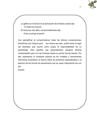 9




   La gallina se involucró en la planeación de la fiesta cuando dijo:
   -   Yo traeré los huevos.
   El cerdo fue más allá y comprometiéndose dijo:
   -   Pues yo pongo el jamón.


Con ejemplificar el comprometerse hasta las últimas consecuencias,
advertimos que ninguna guía       -por buena que sea-, podrá tomar el lugar
del estudioso que asume como propia la responsabilidad de su
aprendizaje.   Esto   significa   que   personalmente    requerirá      sentirse
comprometido para vivir las finanzas desde su primer día de estudio. Por
ello, esperamos la constante práctica de los modelos y herramientas
financieras enseñados; la lectura diaria de periódicos especializados y el
ejercicio de las formas de pensamiento que se vayan adquiriendo día con
día.
Suerte!.
 