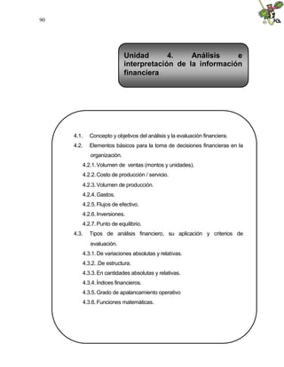 90




                            Unidad       4.    Análisis    e
                            interpretación de la información
                            financiera




     4.1.   Concepto y objetivos del análisis y la evaluación financiera.
     4.2.   Elementos básicos para la toma de decisiones financieras en la
            organización.
        4.2.1. Volumen de ventas (montos y unidades).
        4.2.2. Costo de producción / servicio.
        4.2.3. Volumen de producción.
        4.2.4. Gastos.
        4.2.5. Flujos de efectivo.
        4.2.6. Inversiones.
        4.2.7. Punto de equilibrio.
     4.3.   Tipos de análisis financiero, su aplicación y criterios de
            evaluación.
        4.3.1. De variaciones absolutas y relativas.
        4.3.2. .De estructura.
        4.3.3. En cantidades absolutas y relativas.
        4.3.4. Índices financieros.
        4.3.5. Grado de apalancamiento operativo
        4.3.6. Funciones matemáticas.
 