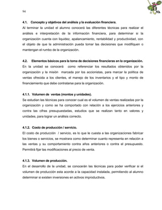 94


4.1. Concepto y objetivos del análisis y la evaluación financiera.
Al terminar la unidad el alumno conocerá las diferentes técnicas para realizar el
análisis e interpretación de la información financiera, para determinar si la
organización cuenta con liquidez, apalancamiento, rentabilidad y productividad, con
el objeto de que la administración pueda tomar las decisiones que modifiquen o
mantengan el rumbo de la organización.


4.2.   Elementos básicos para la toma de decisiones financieras en la organización.
En la unidad se conocerá         como referenciar los resultados obtenidos por la
organización y la misión marcada por los accionistas, para marcar la política de
ventas ofrecida a los clientes, el manejo de los inventarios y el tipo y monto de
financiamiento que debe contratarse para la organización.


4.1.1. Volumen de ventas (montos y unidades).
Se estudian las técnicas para conocer cual es el volumen de ventas realizadas por la
organización y como se ha comportado con relación a los ejercicios anteriores y
contra las cifras presupuestadas, estudios que se realizan tanto en valores y
unidades, para lograr un análisis correcto.


4.1.2. Costo de producción / servicio.
El costo de producción / servicio, es lo que le cuesta a las organizaciones fabricar
los bienes o servicios, se mostrara como determinar cuanto representa en relación a
las ventas y su comportamiento contra años anteriores o contra el presupuesto.
Permitirá fijar las modificaciones al precio de venta.


4.1.3. Volumen de producción.
En el desarrollo de la unidad, se conocerán las técnicas para poder verificar si el
volumen de producción esta acorde a la capacidad instalada, permitiendo al alumno
determinar si existen inversiones en activos improductivos.
 