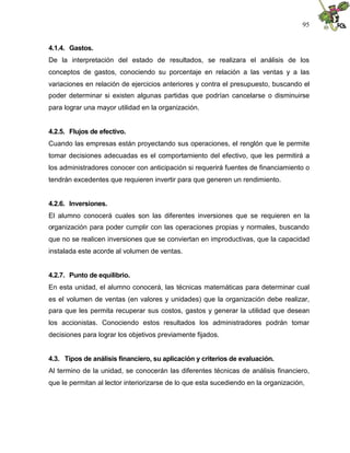 95


4.1.4. Gastos.
De la interpretación del estado de resultados, se realizara el análisis de los
conceptos de gastos, conociendo su porcentaje en relación a las ventas y a las
variaciones en relación de ejercicios anteriores y contra el presupuesto, buscando el
poder determinar si existen algunas partidas que podrían cancelarse o disminuirse
para lograr una mayor utilidad en la organización.


4.2.5. Flujos de efectivo.
Cuando las empresas están proyectando sus operaciones, el renglón que le permite
tomar decisiones adecuadas es el comportamiento del efectivo, que les permitirá a
los administradores conocer con anticipación si requerirá fuentes de financiamiento o
tendrán excedentes que requieren invertir para que generen un rendimiento.


4.2.6. Inversiones.
El alumno conocerá cuales son las diferentes inversiones que se requieren en la
organización para poder cumplir con las operaciones propias y normales, buscando
que no se realicen inversiones que se conviertan en improductivas, que la capacidad
instalada este acorde al volumen de ventas.


4.2.7. Punto de equilibrio.
En esta unidad, el alumno conocerá, las técnicas matemáticas para determinar cual
es el volumen de ventas (en valores y unidades) que la organización debe realizar,
para que les permita recuperar sus costos, gastos y generar la utilidad que desean
los accionistas. Conociendo estos resultados los administradores podrán tomar
decisiones para lograr los objetivos previamente fijados.


4.3. Tipos de análisis financiero, su aplicación y criterios de evaluación.
Al termino de la unidad, se conocerán las diferentes técnicas de análisis financiero,
que le permitan al lector interiorizarse de lo que esta sucediendo en la organización,
 