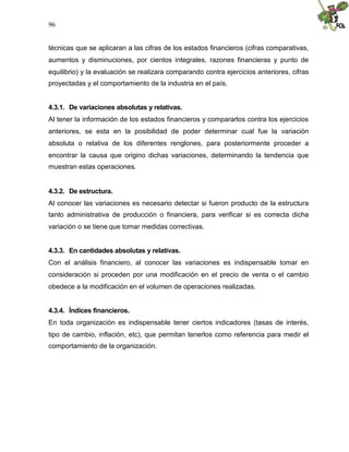 96


técnicas que se aplicaran a las cifras de los estados financieros (cifras comparativas,
aumentos y disminuciones, por cientos integrales, razones financieras y punto de
equilibrio) y la evaluación se realizara comparando contra ejercicios anteriores, cifras
proyectadas y el comportamiento de la industria en el país.


4.3.1. De variaciones absolutas y relativas.
Al tener la información de los estados financieros y compararlos contra los ejercicios
anteriores, se esta en la posibilidad de poder determinar cual fue la variación
absoluta o relativa de los diferentes renglones, para posteriormente proceder a
encontrar la causa que origino dichas variaciones, determinando la tendencia que
muestran estas operaciones.


4.3.2. De estructura.
Al conocer las variaciones es necesario detectar si fueron producto de la estructura
tanto administrativa de producción o financiera, para verificar si es correcta dicha
variación o se tiene que tomar medidas correctivas.


4.3.3. En cantidades absolutas y relativas.
Con el análisis financiero, al conocer las variaciones es indispensable tomar en
consideración si proceden por una modificación en el precio de venta o el cambio
obedece a la modificación en el volumen de operaciones realizadas.


4.3.4. Índices financieros.
En toda organización es indispensable tener ciertos indicadores (tasas de interés,
tipo de cambio, inflación, etc), que permitan tenerlos como referencia para medir el
comportamiento de la organización.
 