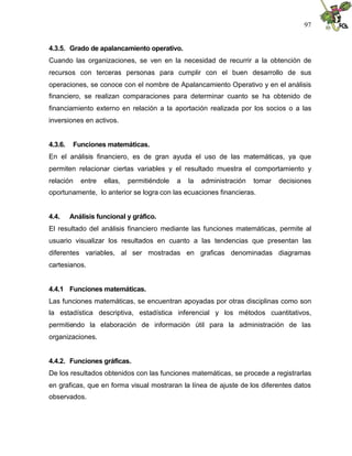 97


4.3.5. Grado de apalancamiento operativo.
Cuando las organizaciones, se ven en la necesidad de recurrir a la obtención de
recursos con terceras personas para cumplir con el buen desarrollo de sus
operaciones, se conoce con el nombre de Apalancamiento Operativo y en el análisis
financiero, se realizan comparaciones para determinar cuanto se ha obtenido de
financiamiento externo en relación a la aportación realizada por los socios o a las
inversiones en activos.


4.3.6.    Funciones matemáticas.
En el análisis financiero, es de gran ayuda el uso de las matemáticas, ya que
permiten relacionar ciertas variables y el resultado muestra el comportamiento y
relación    entre   ellas,   permitiéndole   a   la   administración   tomar   decisiones
oportunamente, lo anterior se logra con las ecuaciones financieras.


4.4.     Análisis funcional y gráfico.
El resultado del análisis financiero mediante las funciones matemáticas, permite al
usuario visualizar los resultados en cuanto a las tendencias que presentan las
diferentes variables, al ser mostradas en graficas denominadas diagramas
cartesianos.


4.4.1 Funciones matemáticas.
Las funciones matemáticas, se encuentran apoyadas por otras disciplinas como son
la estadística descriptiva, estadística inferencial y los métodos cuantitativos,
permitiendo la elaboración de información útil para la administración de las
organizaciones.


4.4.2. Funciones gráficas.
De los resultados obtenidos con las funciones matemáticas, se procede a registrarlas
en graficas, que en forma visual mostraran la línea de ajuste de los diferentes datos
observados.
 