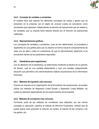 98




4.4.3. Concepto de variables y constantes.
El analista tiene que separar los diferentes conceptos de costos y gastos que se
presentan en la empresa con el objeto de conocer cuales se consideran como
constantes (que aparecen independiente al volumen de operaciones que se realice) y
los variables, que su importe tiene relación directa con el volumen de operaciones
realizadas.


4.4.4. Representaciones gráficas.
Los conceptos de variables y constantes, cuan se han determinado, se procedera a
registrarlos en una grafica para que se observe en forma visual el comportamiento de
cada uno de ellos y estar en condiciones de que la administración determine si se
encuentran dentro de los parámetros esperados.


4.5.   Estadísticas para seguimiento.
Con la utilización de la estadística, se determinara mediante el estudio de un periodo
de tiempo, cual es una variable dependiente y cual una variable independiente,
situación que permitirá a los administradores realizar proyecciones de la información
financiera.


4.5.1 Métodos de regresión más comunes.
Cuando se requiere en la organización de la formulación de proyecciones, se pueden
utilizar los métodos de Regresión Lineal Simple o Regresión Lineal Múltiple, los
cuales se aplicaran dependiendo de los requerimientos de la empresa.


4.5.2 Métodos de correlación más comunes.
Formando parte de los métodos de correlación mas utilizados, por ser menos
compleja su aplicación, aparece el método de Mínimos Cuadrados, método que se
puede aplicar para proyectar el volumen de ventas, el importe de las compras o de
los gastos, etc.
 