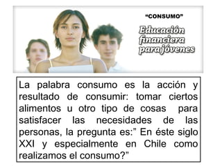 La palabra consumo es la acción y
resultado de consumir: tomar ciertos
alimentos u otro tipo de cosas para
satisfacer las necesidades de las
personas, la pregunta es:” En éste siglo
XXI y especialmente en Chile como
realizamos el consumo?”
“CONSUMO”
 