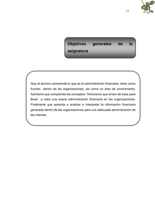 11
Que el alumno comprenda lo que es la administración financiera, tanto como
función dentro de las organizaciones, así como un área de conocimiento.
Asimismo que comprenda los conceptos financieros que sirven de base para
llevar a cabo una buena administración financiera en las organizaciones.
Finalmente que aprenda a analizar e interpretar la información financiera
generada dentro de las organizaciones para una adecuada administración de
las mismas.
Objetivos generales de la
asignatura
 
