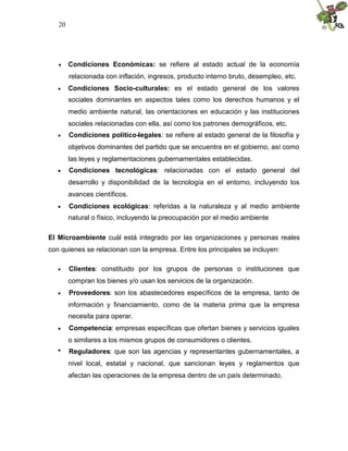 20
 Condiciones Económicas: se refiere al estado actual de la economía
relacionada con inflación, ingresos, producto interno bruto, desempleo, etc.
 Condiciones Socio-culturales: es el estado general de los valores
sociales dominantes en aspectos tales como los derechos humanos y el
medio ambiente natural, las orientaciones en educación y las instituciones
sociales relacionadas con ella, así como los patrones demográficos, etc.
 Condiciones político-legales: se refiere al estado general de la filosofía y
objetivos dominantes del partido que se encuentra en el gobierno, así como
las leyes y reglamentaciones gubernamentales establecidas.
 Condiciones tecnológicas: relacionadas con el estado general del
desarrollo y disponibilidad de la tecnología en el entorno, incluyendo los
avances científicos.
 Condiciones ecológicas: referidas a la naturaleza y al medio ambiente
natural o físico, incluyendo la preocupación por el medio ambiente
El Microambiente cuál está integrado por las organizaciones y personas reales
con quienes se relacionan con la empresa. Entre los principales se incluyen:
 Clientes: constituido por los grupos de personas o instituciones que
compran los bienes y/o usan los servicios de la organización.
 Proveedores: son los abastecedores específicos de la empresa, tanto de
información y financiamiento, como de la materia prima que la empresa
necesita para operar.
 Competencia: empresas específicas que ofertan bienes y servicios iguales
o similares a los mismos grupos de consumidores o clientes.
 Reguladores: que son las agencias y representantes gubernamentales, a
nivel local, estatal y nacional, que sancionan leyes y reglamentos que
afectan las operaciones de la empresa dentro de un país determinado.
 