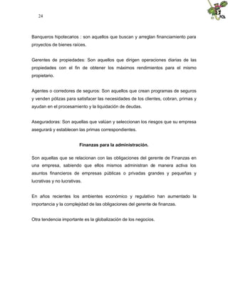 24
Banqueros hipotecarios : son aquellos que buscan y arreglan financiamiento para
proyectos de bienes raíces.
Gerentes de propiedades: Son aquellos que dirigen operaciones diarias de las
propiedades con el fin de obtener los máximos rendimientos para el mismo
propietario.
Agentes o corredores de seguros: Son aquellos que crean programas de seguros
y venden pólizas para satisfacer las necesidades de los clientes, cobran, primas y
ayudan en el procesamiento y la liquidación de deudas.
Aseguradoras: Son aquellas que valúan y seleccionan los riesgos que su empresa
asegurará y establecen las primas correspondientes.
Finanzas para la administración.
Son aquellas que se relacionan con las obligaciones del gerente de Finanzas en
una empresa, sabiendo que ellos mismos administran de manera activa los
asuntos financieros de empresas públicas o privadas grandes y pequeñas y
lucrativas y no lucrativas.
En años recientes los ambientes económico y regulativo han aumentado la
importancia y la complejidad de las obligaciones del gerente de finanzas.
Otra tendencia importante es la globalización de los negocios.
 