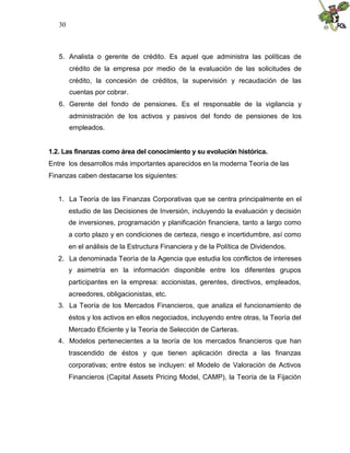 30
5. Analista o gerente de crédito. Es aquel que administra las políticas de
crédito de la empresa por medio de la evaluación de las solicitudes de
crédito, la concesión de créditos, la supervisión y recaudación de las
cuentas por cobrar.
6. Gerente del fondo de pensiones. Es el responsable de la vigilancia y
administración de los activos y pasivos del fondo de pensiones de los
empleados.
1.2. Las finanzas como área del conocimiento y su evolución histórica.
Entre los desarrollos más importantes aparecidos en la moderna Teoría de las
Finanzas caben destacarse los siguientes:
1. La Teoría de las Finanzas Corporativas que se centra principalmente en el
estudio de las Decisiones de Inversión, incluyendo la evaluación y decisión
de inversiones, programación y planificación financiera, tanto a largo como
a corto plazo y en condiciones de certeza, riesgo e incertidumbre, así como
en el análisis de la Estructura Financiera y de la Política de Dividendos.
2. La denominada Teoría de la Agencia que estudia los conflictos de intereses
y asimetría en la información disponible entre los diferentes grupos
participantes en la empresa: accionistas, gerentes, directivos, empleados,
acreedores, obligacionistas, etc.
3. La Teoría de los Mercados Financieros, que analiza el funcionamiento de
éstos y los activos en ellos negociados, incluyendo entre otras, la Teoría del
Mercado Eficiente y la Teoría de Selección de Carteras.
4. Modelos pertenecientes a la teoría de los mercados financieros que han
trascendido de éstos y que tienen aplicación directa a las finanzas
corporativas; entre éstos se incluyen: el Modelo de Valoración de Activos
Financieros (Capital Assets Pricing Model, CAMP), la Teoría de la Fijación
 