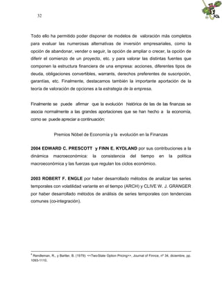 32
Todo ello ha permitido poder disponer de modelos de valoración más completos
para evaluar las numerosas alternativas de inversión empresariales, como la
opción de abandonar, vender o seguir, la opción de ampliar o crecer, la opción de
diferir el comienzo de un proyecto, etc. y para valorar las distintas fuentes que
componen la estructura financiera de una empresa: acciones, diferentes tipos de
deuda, obligaciones convertibles, warrants, derechos preferentes de suscripción,
garantías, etc. Finalmente, destacamos también la importante aportación de la
teoría de valoración de opciones a la estrategia de la empresa.
Finalmente se puede afirmar que la evolución histórica de las de las finanzas se
asocia normalmente a las grandes aportaciones que se han hecho a la economía,
como se puede apreciar a continuación:
Premios Nóbel de Economía y la evolución en la Finanzas
2004 EDWARD C. PRESCOTT y FINN E. KYDLAND por sus contribuciones a la
dinámica macroeconómica: la consistencia del tiempo en la política
macroeconómica y las fuerzas que regulan los ciclos económico.
2003 ROBERT F. ENGLE por haber desarrollado métodos de analizar las series
temporales con volatilidad variante en el tiempo (ARCH) y CLIVE W. J. GRANGER
por haber desarrollado métodos de análisis de series temporales con tendencias
comunes (co-integración).
4
Rendleman, R., y Bartter, B. (1979): <<Two-State Option Pricing>>, Journal of Finnce, nº 34, diciembre, pp.
1093-1110.
 