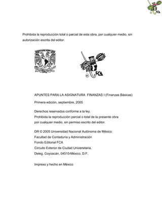 Prohibida la reproducción total o parcial de esta obra, por cualquier medio, sin
autorización escrita del editor.
APUNTES PARA LA ASIGNATURA FINANZAS I (Finanzas Básicas)
Primera edición, septiembre, 2005
Derechos reservados conforme a la ley.
Prohibida la reproducción parcial o total de la presente obra
por cualquier medio, sin permiso escrito del editor.
DR © 2005 Universidad Nacional Autónoma de México
Facultad de Contaduría y Administración
Fondo Editorial FCA
Circuito Exterior de Ciudad Universitaria,
Deleg. Coyoacán, 04510-México, D.F.
Impreso y hecho en México
 
