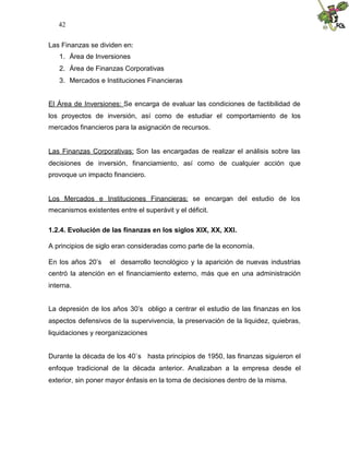 42
Las Finanzas se dividen en:
1. Área de Inversiones
2. Área de Finanzas Corporativas
3. Mercados e Instituciones Financieras
El Área de Inversiones: Se encarga de evaluar las condiciones de factibilidad de
los proyectos de inversión, así como de estudiar el comportamiento de los
mercados financieros para la asignación de recursos.
Las Finanzas Corporativas: Son las encargadas de realizar el análisis sobre las
decisiones de inversión, financiamiento, así como de cualquier acción que
provoque un impacto financiero.
Los Mercados e Instituciones Financieras: se encargan del estudio de los
mecanismos existentes entre el superávit y el déficit.
1.2.4. Evolución de las finanzas en los siglos XIX, XX, XXI.
A principios de siglo eran consideradas como parte de la economía.
En los años 20’s el desarrollo tecnológico y la aparición de nuevas industrias
centró la atención en el financiamiento externo, más que en una administración
interna.
La depresión de los años 30’s obligo a centrar el estudio de las finanzas en los
aspectos defensivos de la supervivencia, la preservación de la liquidez, quiebras,
liquidaciones y reorganizaciones
Durante la década de los 40`s hasta principios de 1950, las finanzas siguieron el
enfoque tradicional de la década anterior. Analizaban a la empresa desde el
exterior, sin poner mayor énfasis en la toma de decisiones dentro de la misma.
 