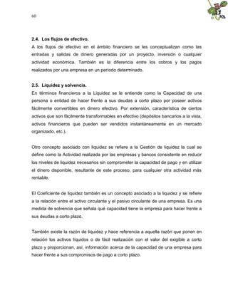 60
2.4. Los flujos de efectivo.
A los flujos de efectivo en el ámbito financiero se les conceptualizan como las
entradas y salidas de dinero generadas por un proyecto, inversión o cualquier
actividad económica. También es la diferencia entre los cobros y los pagos
realizados por una empresa en un período determinado.
2.5. Liquidez y solvencia.
En términos financieros a la Liquidez se le entiende como la Capacidad de una
persona o entidad de hacer frente a sus deudas a corto plazo por poseer activos
fácilmente convertibles en dinero efectivo. Por extensión, característica de ciertos
activos que son fácilmente transformables en efectivo (depósitos bancarios a la vista,
activos financieros que pueden ser vendidos instantáneamente en un mercado
organizado, etc.).
Otro concepto asociado con liquidez se refiere a la Gestión de liquidez la cual se
define como la Actividad realizada por las empresas y bancos consistente en reducir
los niveles de liquidez necesarios sin comprometer la capacidad de pago y en utilizar
el dinero disponible, resultante de este proceso, para cualquier otra actividad más
rentable.
El Coeficiente de liquidez también es un concepto asociado a la liquidez y se refiere
a la relación entre el activo circulante y el pasivo circulante de una empresa. Es una
medida de solvencia que señala qué capacidad tiene la empresa para hacer frente a
sus deudas a corto plazo.
También existe la razón de liquidez y hace referencia a aquella razón que ponen en
relación los activos líquidos o de fácil realización con el valor del exigible a corto
plazo y proporcionan, así, información acerca de la capacidad de una empresa para
hacer frente a sus compromisos de pago a corto plazo.
 