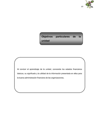 69
Al concluir el aprendizaje de la unidad, conocerás los estados financieros
básicos, su significado y la utilidad de la información presentada en ellos para
la buena administración financiera de las organizaciones.
Objetivos particulares de la
unidad
 