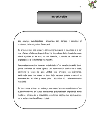 7
Los apuntes autodidácticos presentan con claridad y sencillez el
contenido de la asignatura Finanzas I
Se pretende que sea un apoyo complementario para el estudioso, a la par
que ofrecen al alumno la posibilidad de liberarlo de la incómoda tarea de
tomar apuntes en el aula, la cual además, lo distrae de atender las
explicaciones o comentarios del maestro.
Apoyándose en estos “apuntes autodidácticos” el estudiante podrá tener
plena confianza de haber logrado una comprensión básica de la obra;
asimismo le serán de gran utilidad para preparar sus exámenes,
evitándole tener que releer un texto bajo excesiva presión o recurrir a
innumerables apuntes y notas para encontrar lo verdaderamente
relevante.
Es importante aclarar, sin embargo, que estos “apuntes autodidácticos” no
sustituyen la obra en sí; los estudiantes que pretendan emplearlos de tal
modo se privaran de la inigualable experiencia estética que se desprende
de la lectura directa del texto original.
Introducción
 