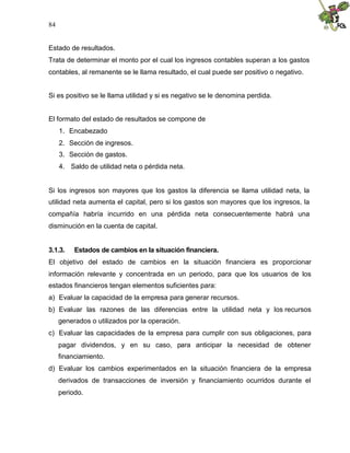 84
Estado de resultados.
Trata de determinar el monto por el cual los ingresos contables superan a los gastos
contables, al remanente se le llama resultado, el cual puede ser positivo o negativo.
Si es positivo se le llama utilidad y si es negativo se le denomina perdida.
El formato del estado de resultados se compone de
1. Encabezado
2. Sección de ingresos.
3. Sección de gastos.
4. Saldo de utilidad neta o pérdida neta.
Si los ingresos son mayores que los gastos la diferencia se llama utilidad neta, la
utilidad neta aumenta el capital, pero si los gastos son mayores que los ingresos, la
compañía habría incurrido en una pérdida neta consecuentemente habrá una
disminución en la cuenta de capital.
3.1.3. Estados de cambios en la situación financiera.
El objetivo del estado de cambios en la situación financiera es proporcionar
información relevante y concentrada en un periodo, para que los usuarios de los
estados financieros tengan elementos suficientes para:
a) Evaluar la capacidad de la empresa para generar recursos.
b) Evaluar las razones de las diferencias entre la utilidad neta y los recursos
generados o utilizados por la operación.
c) Evaluar las capacidades de la empresa para cumplir con sus obligaciones, para
pagar dividendos, y en su caso, para anticipar la necesidad de obtener
financiamiento.
d) Evaluar los cambios experimentados en la situación financiera de la empresa
derivados de transacciones de inversión y financiamiento ocurridos durante el
periodo.
 