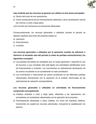 86
más evidente que los recursos se generan y/o utilizan en tres áreas principales:
a) Dentro del curso de sus operaciones.
b) Como consecuencia de los financiamientos obtenidos y de la amortización real de
los mismos, a corto y largo plazo.
c) En función de inversiones y/o emersiones efectuadas.
Consecuentemente, los recursos generados o utilizados durante el periodo se
deberán clasificar para fines del presente estado en:
a) operación.
b) financiamiento.
c) inversión.
Los recursos generados o utilizados por la operación resultan de adicionar o
disminuir al resultado neto del periodo (o antes de partidas extraordinarias), los
siguientes conceptos:
a) Las partidas del estado de resultados que no hayan generado o requerido el uso
de recursos o cuyo resultado neto esté ligado con actividades identificadas como
de financiamiento o inversión. Los movimientos en estimaciones devaluación de
los activos circulantes no se considerarán en esta conciliación.
b) Los incrementos o reducciones (en pesos constantes) en las diferentes partidas
relacionadas directamente con la operación dc la entidad, disminuidas de las
estimaciones de valuación correspondiente.
Los recursos generados o utilizados en actividades de financiamiento
comprenden principalmente:
a) Créditos recibidos a corto y largo plazo, diferentes a las operaciones con
proveedores y/o acreedores relacionados con la operación de la empresa.
b) Amortizaciones efectuadas a estos créditos, sin incluir los intereses relativos.
Incrementos de capital por recursos adicionales, incluyendo la capitalización de
pasivos.
 