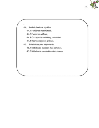 91
.
4.4. Análisis funcional y gráfico.
4.4.1.Funciones matemáticas.
4.4.2.Funciones gráficas.
4.4.3.Concepto de variables y constantes.
4.4.4.Representaciones gráficas.
4.5. Estadísticas para seguimiento.
4.5.1.Métodos de regresión más comunes.
4.5.2.Métodos de correlación más comunes.
 
