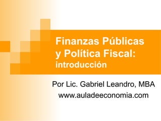 Finanzas Públicas
y Política Fiscal:
introducción
Por Lic. Gabriel Leandro, MBA
www.auladeeconomia.com
 