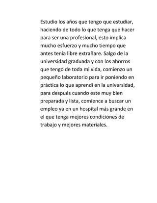 Estudio los años que tengo que estudiar,
haciendo de todo lo que tenga que hacer
para ser una profesional, esto implica
mucho esfuerzo y mucho tiempo que
antes tenía libre extrañare. Salgo de la
universidad graduada y con los ahorros
que tengo de toda mi vida, comienzo un
pequeño laboratorio para ir poniendo en
práctica lo que aprendí en la universidad,
para después cuando este muy bien
preparada y lista, comience a buscar un
empleo ya en un hospital más grande en
el que tenga mejores condiciones de
trabajo y mejores materiales.

 