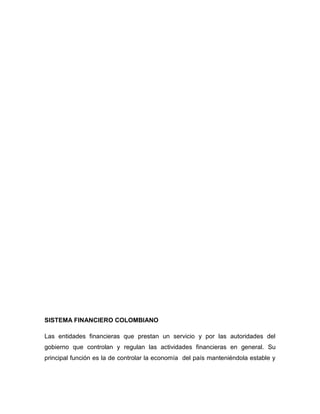 SISTEMA FINANCIERO COLOMBIANO
Las entidades financieras que prestan un servicio y por las autoridades del
gobierno que controlan y regulan las actividades financieras en general. Su
principal función es la de controlar la economía del país manteniéndola estable y
 