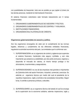 con posibilidades de trascender, todo eso es posible ya que captan el dinero de
las demás personas, mediante la intermediación financiera.
El sistema financiero colombiano está formado básicamente por 4 ramas
fundamentales:
1. ORGANISMOS GUBERNAMENTALES DE ASESORÍA Y POLÍTICA.
2. ORGANISMOS GUBERNAMENTALES DE CONTROL Y VIGILANCIA.
3. INSTITUCIONES FINANCIERAS.
4. ORGANISMOS MULTILATERALES DE CRÉDITO.
Organismos gubernamentales de asesoría y política.
Son los organismos encargados de velar por el cumplimiento de las normas
legales, eficiencia y cumplimiento de las diferentes entidades financieras,
regulando la actividad económica del país. Las entidades que lo conforman son:
1. SUPERFINANCIERA: es un organismo de control y vigilancia que supervisa
el sistema financiero, haciéndolo más seguro, confiable, y aún más
importante que preserve su estabilidad, por otra parte promueve, organiza y
desarrolla el mercado de valores, al mismo tiempo protege a los
ahorradores, inversionistas y aseguradores.
2. SUPERSOCIEDADES: es una de las empresas mas grandes e importantes
de Colombia tanto del sector financiero, industrial, comercial y servicios. Es
además un organismo técnico por medio del cual el presidente de la
republica inspecciona, vigila y controla a las sociedades mercantiles. Según
la ley lo señale a personas jurídicas y naturales.
3. SUPERSOLIDARIA: es un organismo técnico del estado el cual se encarga
de la supervisión de la economía solidaria, además inspecciona, vigila y
 