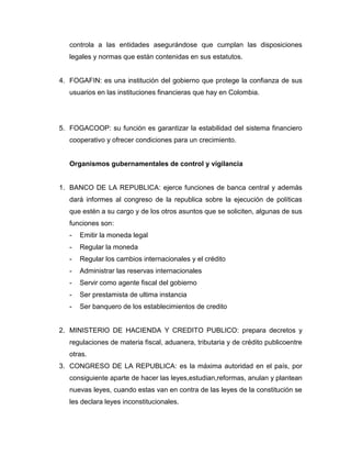 controla a las entidades asegurándose que cumplan las disposiciones
legales y normas que están contenidas en sus estatutos.
4. FOGAFIN: es una institución del gobierno que protege la confianza de sus
usuarios en las instituciones financieras que hay en Colombia.
5. FOGACOOP: su función es garantizar la estabilidad del sistema financiero
cooperativo y ofrecer condiciones para un crecimiento.
Organismos gubernamentales de control y vigilancia
1. BANCO DE LA REPUBLICA: ejerce funciones de banca central y además
dará informes al congreso de la republica sobre la ejecución de políticas
que estén a su cargo y de los otros asuntos que se soliciten, algunas de sus
funciones son:
- Emitir la moneda legal
- Regular la moneda
- Regular los cambios internacionales y el crédito
- Administrar las reservas internacionales
- Servir como agente fiscal del gobierno
- Ser prestamista de ultima instancia
- Ser banquero de los establecimientos de credito
2. MINISTERIO DE HACIENDA Y CREDITO PUBLICO: prepara decretos y
regulaciones de materia fiscal, aduanera, tributaria y de crédito publicoentre
otras.
3. CONGRESO DE LA REPUBLICA: es la máxima autoridad en el país, por
consiguiente aparte de hacer las leyes,estudian,reformas, anulan y plantean
nuevas leyes, cuando estas van en contra de las leyes de la constitución se
les declara leyes inconstitucionales.
 
