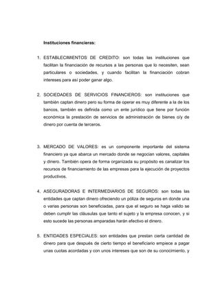 Instituciones financieras:
1. ESTABLECIMIENTOS DE CREDITO: son todas las instituciones que
facilitan la financiación de recursos a las personas que lo necesiten, sean
particulares o sociedades, y cuando facilitan la financiación cobran
intereses para así poder ganar algo.
2. SOCIEDADES DE SERVICIOS FINANCIEROS: son instituciones que
también captan dinero pero su forma de operar es muy diferente a la de los
bancos, también es definida como un ente jurídico que tiene por función
económica la prestación de servicios de administración de bienes o/y de
dinero por cuenta de terceros.
3. MERCADO DE VALORES: es un componente importante del sistema
financiero ya que abarca un mercado donde se negocian valores, capitales
y dinero. También opera de forma organizada su propósito es canalizar los
recursos de financiamiento de las empresas para la ejecución de proyectos
productivos.
4. ASEGURADORAS E INTERMEDIARIOS DE SEGUROS: son todas las
entidades que captan dinero ofreciendo un póliza de seguros en donde una
o varias personas son beneficiadas, para que el seguro se haga valido se
deben cumplir las cláusulas que tanto el sujeto y la empresa conocen, y si
esto sucede las personas amparadas harán efectivo el dinero.
5. ENTIDADES ESPECIALES: son entidades que prestan cierta cantidad de
dinero para que después de cierto tiempo el beneficiario empiece a pagar
unas cuotas acordadas y con unos intereses que son de su conocimiento, y
 