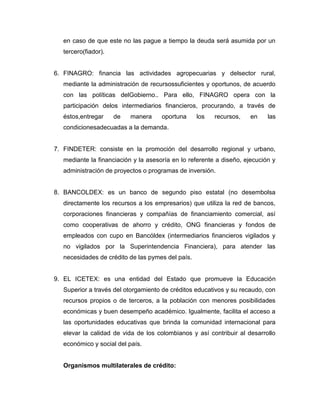 en caso de que este no las pague a tiempo la deuda será asumida por un
tercero(fiador).
6. FINAGRO: financia las actividades agropecuarias y delsector rural,
mediante la administración de recursossuficientes y oportunos, de acuerdo
con las políticas delGobierno.. Para ello, FINAGRO opera con la
participación delos intermediarios financieros, procurando, a través de
éstos,entregar de manera oportuna los recursos, en las
condicionesadecuadas a la demanda.
7. FINDETER: consiste en la promoción del desarrollo regional y urbano,
mediante la financiación y la asesoría en lo referente a diseño, ejecución y
administración de proyectos o programas de inversión.
8. BANCOLDEX: es un banco de segundo piso estatal (no desembolsa
directamente los recursos a los empresarios) que utiliza la red de bancos,
corporaciones financieras y compañías de financiamiento comercial, así
como cooperativas de ahorro y crédito, ONG financieras y fondos de
empleados con cupo en Bancóldex (intermediarios financieros vigilados y
no vigilados por la Superintendencia Financiera), para atender las
necesidades de crédito de las pymes del país.
9. EL ICETEX: es una entidad del Estado que promueve la Educación
Superior a través del otorgamiento de créditos educativos y su recaudo, con
recursos propios o de terceros, a la población con menores posibilidades
económicas y buen desempeño académico. Igualmente, facilita el acceso a
las oportunidades educativas que brinda la comunidad internacional para
elevar la calidad de vida de los colombianos y así contribuir al desarrollo
económico y social del país.
Organismos multilaterales de crédito:
 