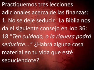 Practiquemos tres lecciones
adicionales acerca de las finanzas:
1. No se deje seducir. La Biblia nos
da el siguiente consejo en Job 36:
18 “Ten cuidado, o la riqueza podrá
seducirte….” ¿Habrá alguna cosa
material en tu vida que esté
seduciéndote?
 