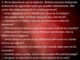 2. No te obsesiones con lo material. Realiza una auto-evaluación
analizando las siguientes cosas que pueden obsesionarte. (No
serán discutidas porque es un asunto personal)
□ ¿Eres negligente con tu familia por causa de tu trabajo?
□ ¿No puedes dejar el trabajo después que sales de él?
□ ¿Piensas en el trabajo hasta en tus vacaciones y días de
descanso?
□ ¿Piensas en el trabajo cuando te levantas y cuando te acuestas?
□ ¿Piensas en el trabajo o en las finanzas cuando oras, lees la
Biblia o vas a la iglesia?
□ ¿Seleccionas tu carrera primordialmente pensando en cuánto
dinero vas a ganar?
□ ¿Compras productos en especial aun cuando sabes que no los
necesitas?
□ ¿Cuándo sales a comer, comes más cuando otra persona paga?
□ ¿Es ganar mucho dinero el principal objetivo de tu vida?
 