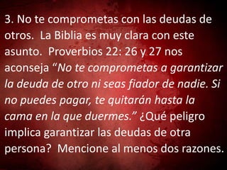 3. No te comprometas con las deudas de
otros. La Biblia es muy clara con este
asunto. Proverbios 22: 26 y 27 nos
aconseja “No te comprometas a garantizar
la deuda de otro ni seas fiador de nadie. Si
no puedes pagar, te quitarán hasta la
cama en la que duermes.” ¿Qué peligro
implica garantizar las deudas de otra
persona? Mencione al menos dos razones.
 