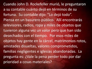 Cuando John D. Rockefeller murió, le preguntaron
a su contable cuánto dejó en términos de su
fortuna. Su contable dijo: “Lo dejó todo”.
Piensa en un basurero público. Allí encontrarás
televisores, radios, ropa y miles de objetos que
tuvieron alguna vez un valor pero que han sido
desechados con el tiempo. Por esos miles de
objetos hay gente en la cárcel, matrimonios rotos,
amistades disueltas, valores comprometidos,
familias negligentes e iglesias abandonadas. La
pregunta es: ¿Vale la pena perder todo por dar
prioridad a cosas materiales?
 