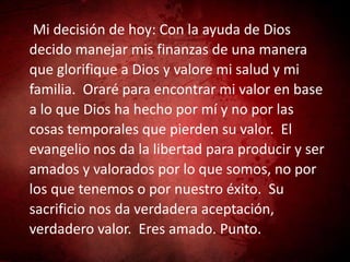 Mi decisión de hoy: Con la ayuda de Dios
decido manejar mis finanzas de una manera
que glorifique a Dios y valore mi salud y mi
familia. Oraré para encontrar mi valor en base
a lo que Dios ha hecho por mí y no por las
cosas temporales que pierden su valor. El
evangelio nos da la libertad para producir y ser
amados y valorados por lo que somos, no por
los que tenemos o por nuestro éxito. Su
sacrificio nos da verdadera aceptación,
verdadero valor. Eres amado. Punto.
 