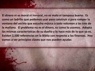 El dinero ni es moral ni inmoral, no es malo ni tampoco bueno. Es
como un ladrillo que podemos usar para construir o para romper la
ventana del vecino que escucha música a todo volumen a las tres de
la mañana. El problema no es el dinero, es como lo usamos. Adopta
las mismas características de su dueño y lo hace más de lo que ya es.
Existen 2,500 referencias en la Biblia con respecto a las finanzas. Hoy
vamos a ver principios claves que nos pueden ayudar.
 